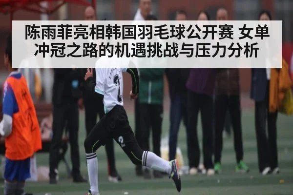陈雨菲亮相韩国羽毛球公开赛 女单冲冠之路的机遇挑战与压力分析（kaiyun）